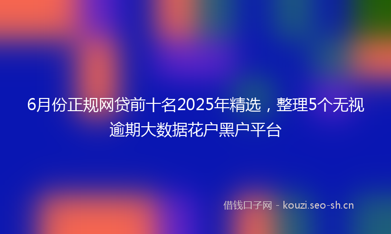 6月份正规网贷前十名2025年精选,整理5个无视逾期大数据花户黑户平台