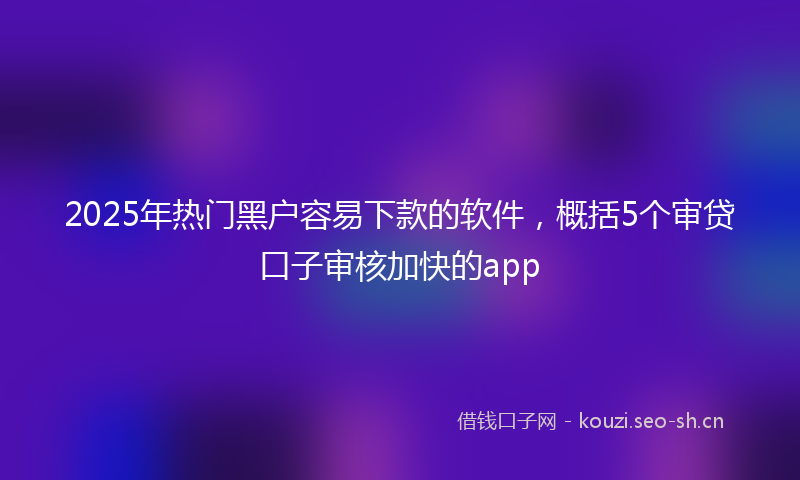 2025年热门黑户容易下款的软件,概括5个审贷口子审核加快的app