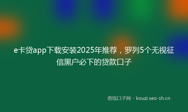 e卡贷app下载安装2025年推荐，罗列5个无视征信黑户必下的贷款口子