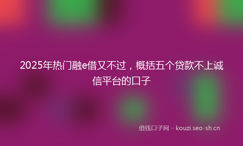 2025年热门融e借又不过，概括五个贷款不上诚信平台的口子