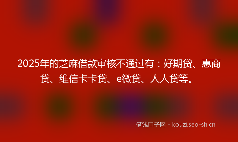 2025年的芝麻借款审核不通过有：好期贷、惠商贷、维信卡卡贷、e微贷、人人贷等。