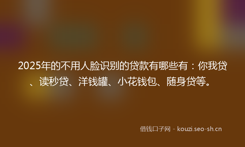 2025年的不用人脸识别的贷款有哪些有：你我贷、读秒贷、洋钱罐、小花钱包、随身贷等。