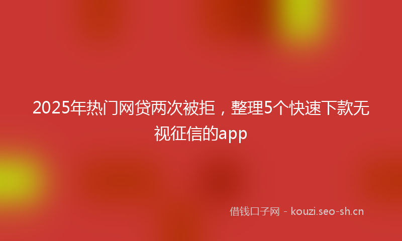2025年热门网贷两次被拒，整理5个快速下款无视征信的app