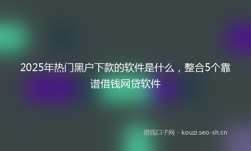 2025年热门黑户下款的软件是什么，整合5个靠谱借钱网贷软件