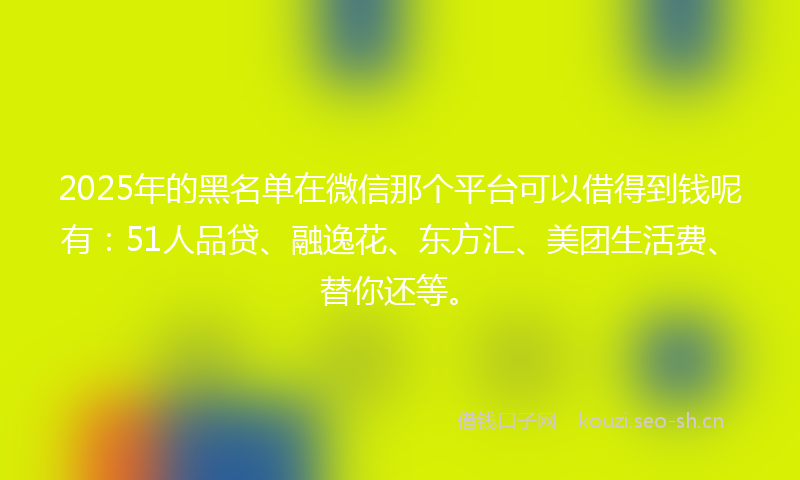 2025年的黑名单在微信那个平台可以借得到钱呢有：51人品贷、融逸花、东方汇、美团生活费、替你还等。