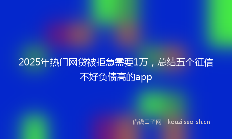 2025年热门网贷被拒急需要1万，总结五个征信不好负债高的app