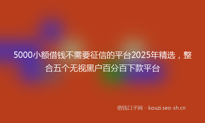 5000小额借钱不需要征信的平台2025年精选，整合五个无视黑户百分百下款平台