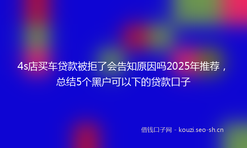 4s店买车贷款被拒了会告知原因吗2025年推荐,总结5个黑户可以下的贷款口子