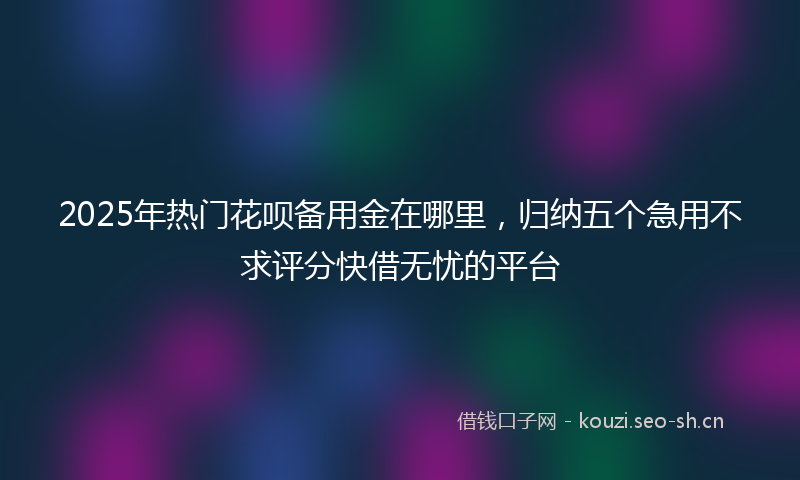 2025年热门花呗备用金在哪里，归纳五个急用不求评分快借无忧的平台