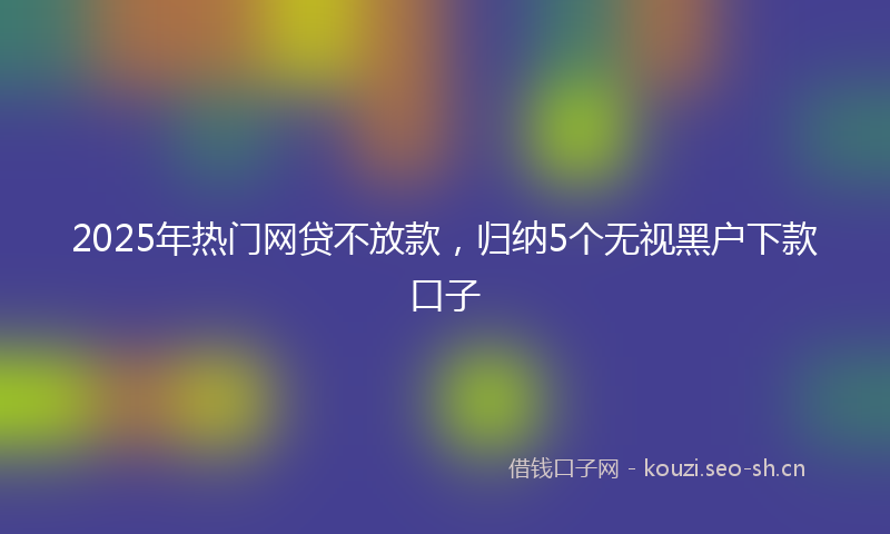 2025年热门网贷不放款，归纳5个无视黑户下款口子