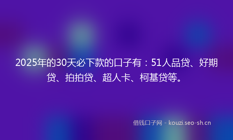 2025年的30天必下款的口子有：51人品贷、好期贷、拍拍贷、超人卡、柯基贷等。