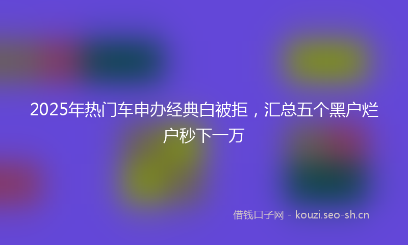 2025年热门车申办经典白被拒，汇总五个黑户烂户秒下一万