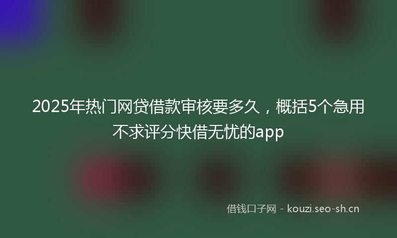 2025年热门网贷借款审核要多久，概括5个急用不求评分快借无忧的app