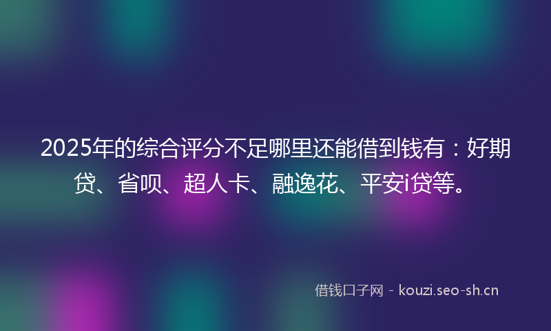 2025年的综合评分不足哪里还能借到钱有：好期贷、省呗、超人卡、融逸花、平安i贷等。