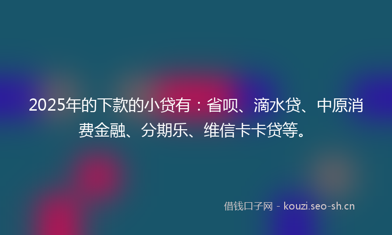 2025年的下款的小贷有:省呗、滴水贷、中原消费金融、分期乐、维信卡卡贷等。
