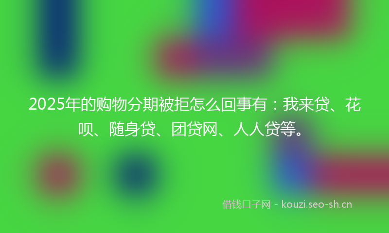 2025年的购物分期被拒怎么回事有：我来贷、花呗、随身贷、团贷网、人人贷等。