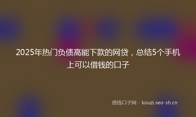 2025年热门负债高能下款的网贷，总结5个手机上可以借钱的口子