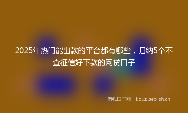 2025年热门能出款的平台都有哪些，归纳5个不查征信好下款的网贷口子