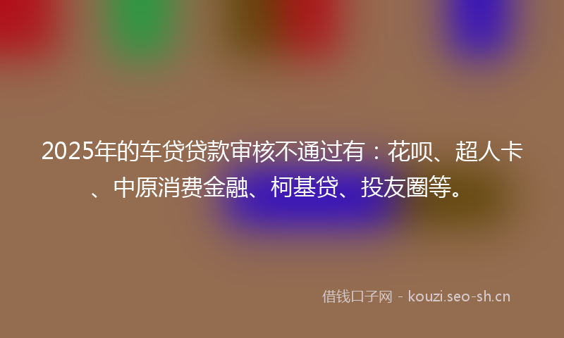 2025年的车贷贷款审核不通过有：花呗、超人卡、中原消费金融、柯基贷、投友圈等。