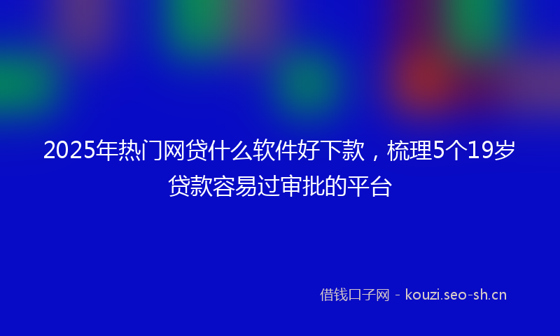 2025年热门网贷什么软件好下款，梳理5个19岁贷款容易过审批的平台