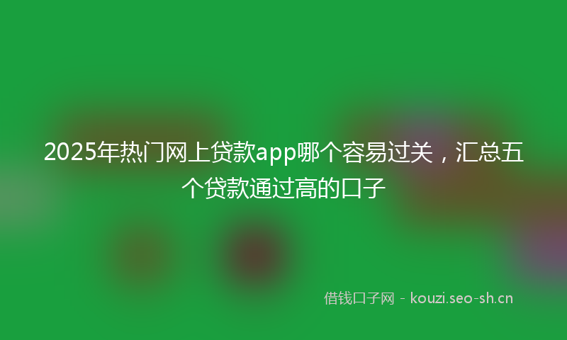 2025年热门网上贷款app哪个容易过关，汇总五个贷款通过高的口子
