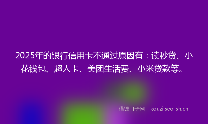 2025年的银行信用卡不通过原因有：读秒贷、小花钱包、超人卡、美团生活费、小米贷款等。