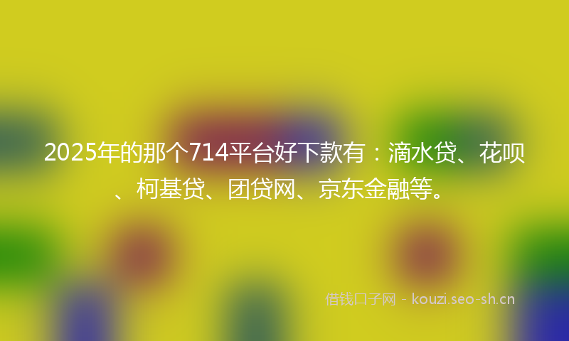 2025年的那个714平台好下款有：滴水贷、花呗、柯基贷、团贷网、京东金融等。