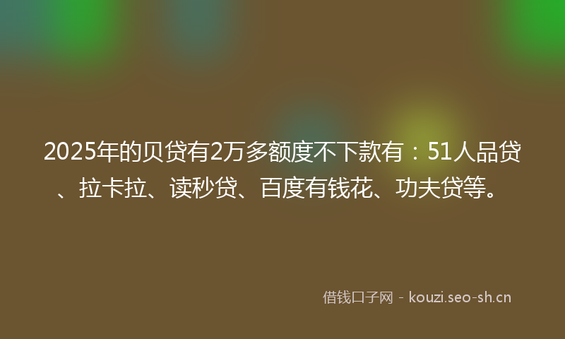 2025年的贝贷有2万多额度不下款有：51人品贷、拉卡拉、读秒贷、百度有钱花、功夫贷等。