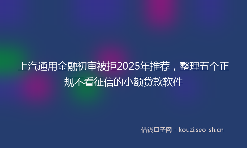 上汽通用金融初审被拒2025年推荐，整理五个正规不看征信的小额贷款软件