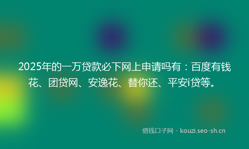 2025年的一万贷款必下网上申请吗有：百度有钱花、团贷网、安逸花、替你还、平安i贷等。