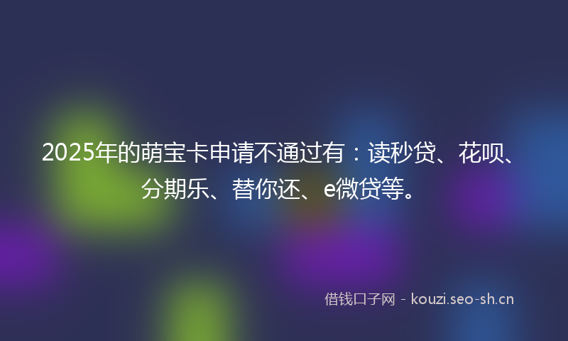 2025年的萌宝卡申请不通过有：读秒贷、花呗、分期乐、替你还、e微贷等。