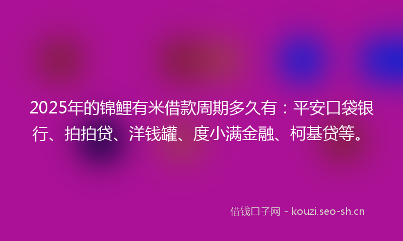 2025年的锦鲤有米借款周期多久有：平安口袋银行、拍拍贷、洋钱罐、度小满金融、柯基贷等。