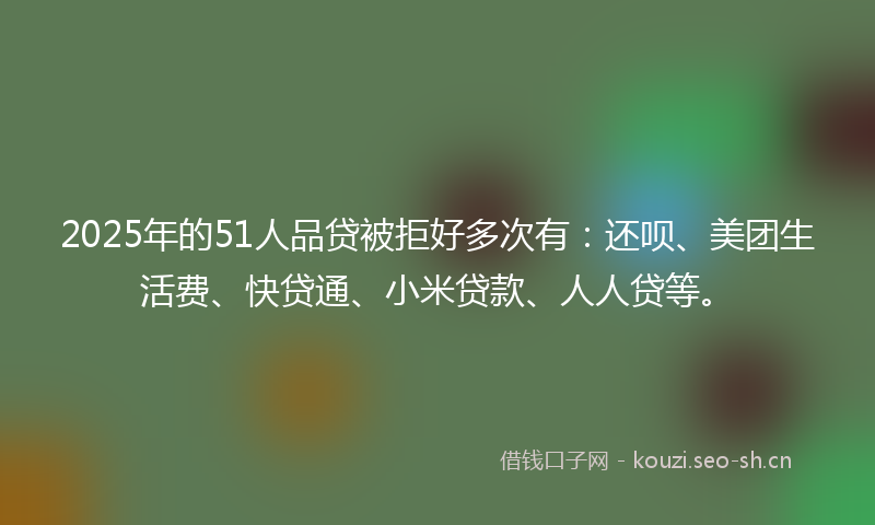 2025年的51人品贷被拒好多次有:还呗、美团生活费、快贷通、小米贷款、人人贷等。