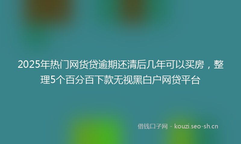 2025年热门网货贷逾期还清后几年可以买房，整理5个百分百下款无视黑白户网贷平台