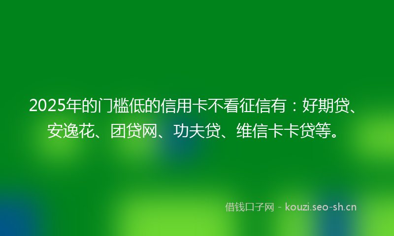 2025年的门槛低的信用卡不看征信有:好期贷、安逸花、团贷网、功夫贷、维信卡卡贷等。