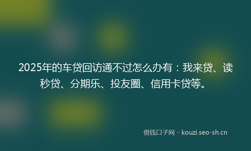 2025年的车贷回访通不过怎么办有：我来贷、读秒贷、分期乐、投友圈、信用卡贷等。
