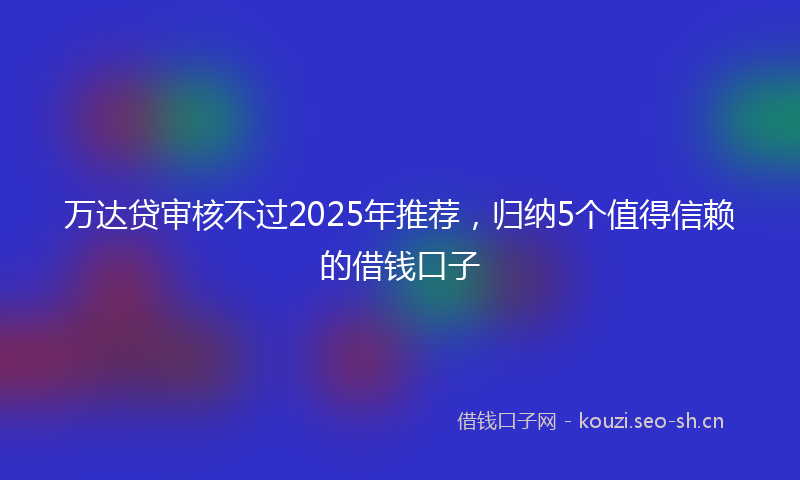 万达贷审核不过2025年推荐，归纳5个值得信赖的借钱口子