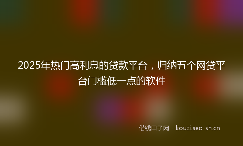 2025年热门高利息的贷款平台,归纳五个网贷平台门槛低一点的软件