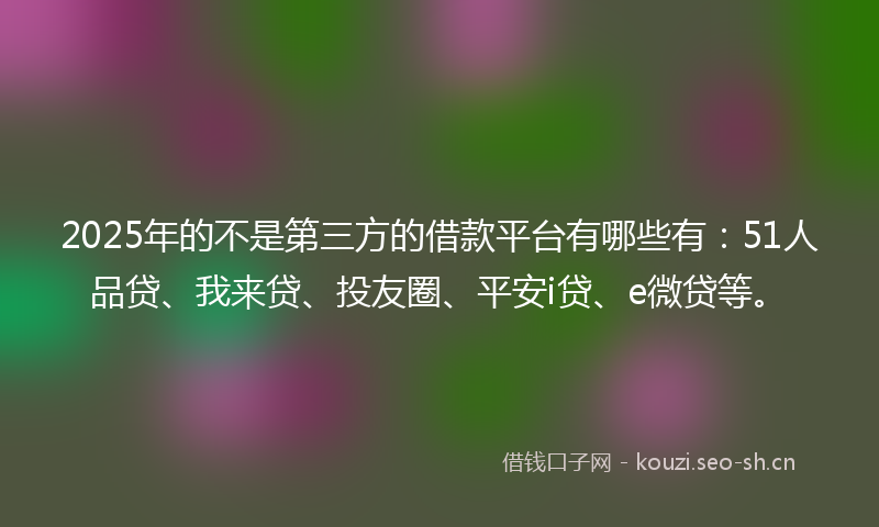 2025年的不是第三方的借款平台有哪些有：51人品贷、我来贷、投友圈、平安i贷、e微贷等。