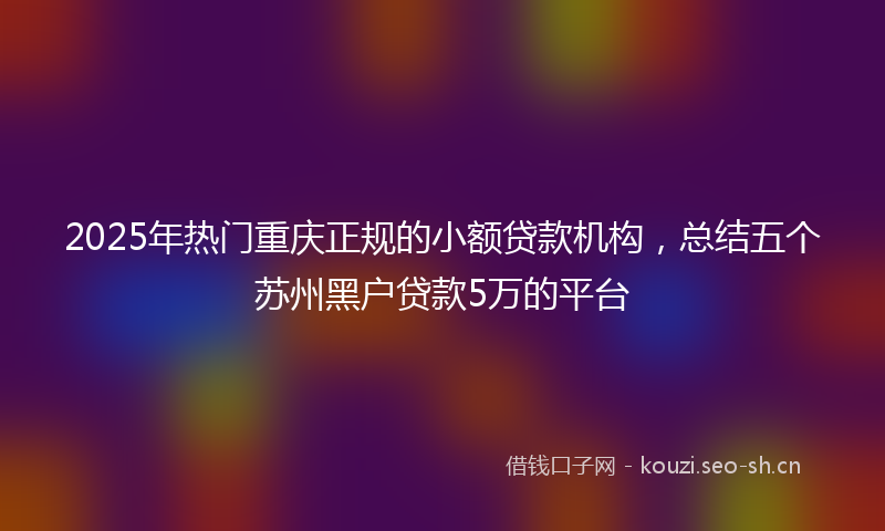 2025年热门重庆正规的小额贷款机构,总结五个苏州黑户贷款5万的平台