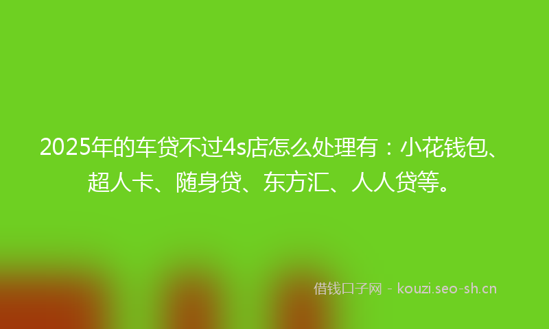 2025年的车贷不过4s店怎么处理有：小花钱包、超人卡、随身贷、东方汇、人人贷等。