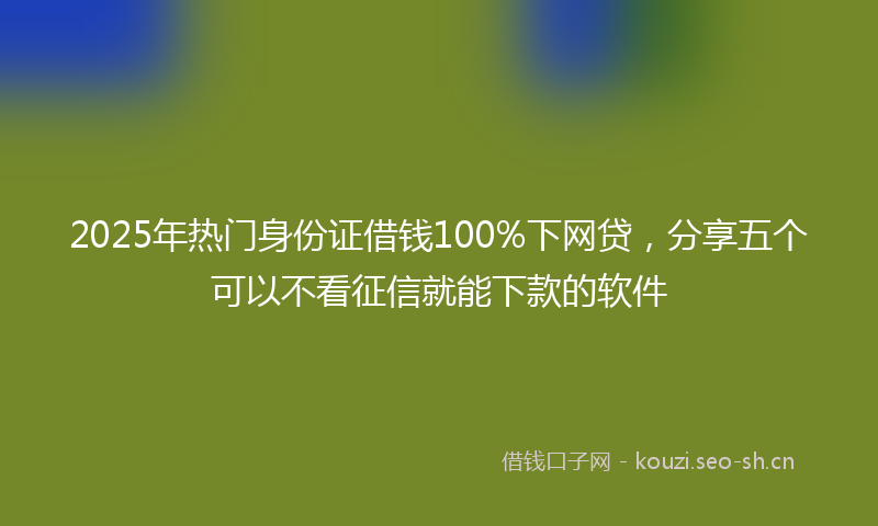 2025年热门身份证借钱100%下网贷，分享五个可以不看征信就能下款的软件