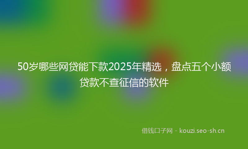 50岁哪些网贷能下款2025年精选，盘点五个小额贷款不查征信的软件