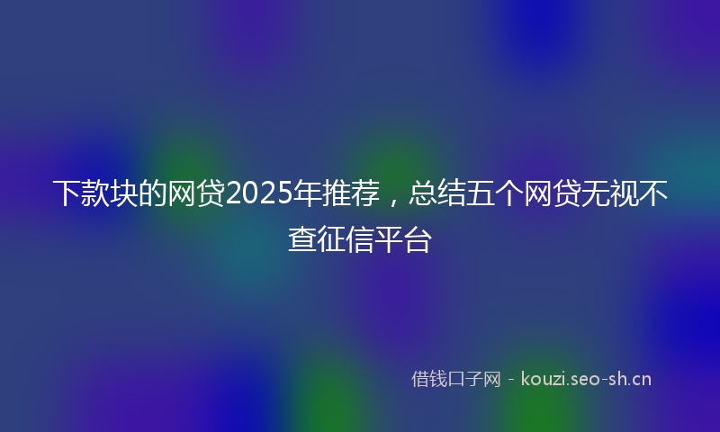 下款块的网贷2025年推荐，总结五个网贷无视不查征信平台