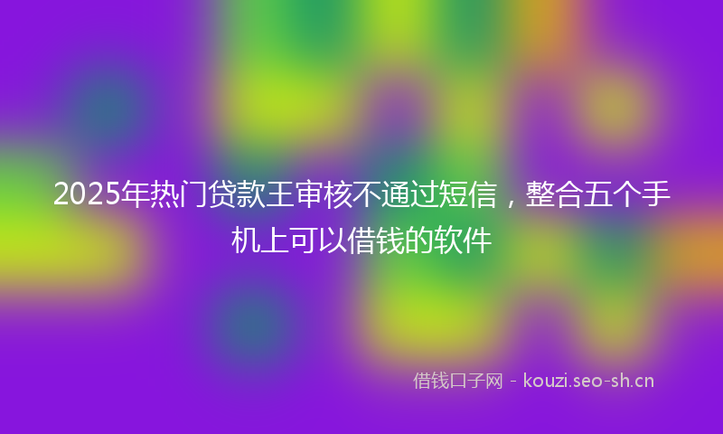 2025年热门贷款王审核不通过短信,整合五个手机上可以借钱的软件
