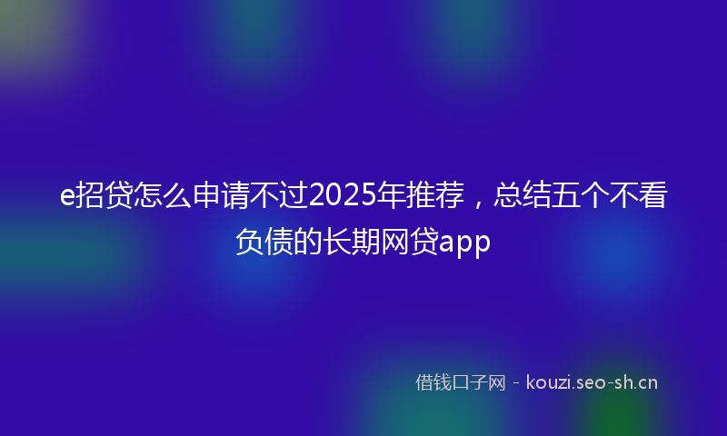 e招贷怎么申请不过2025年推荐，总结五个不看负债的长期网贷app