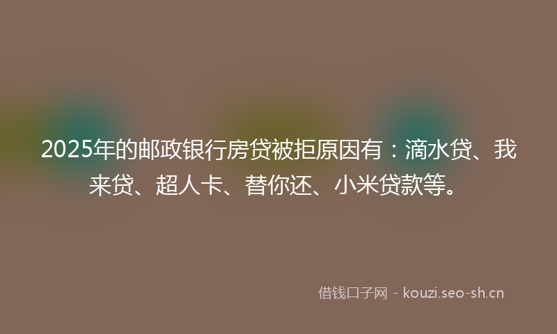 2025年的邮政银行房贷被拒原因有：滴水贷、我来贷、超人卡、替你还、小米贷款等。