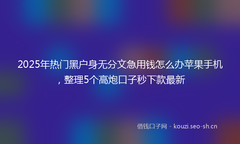 2025年热门黑户身无分文急用钱怎么办苹果手机，整理5个高炮口子秒下款最新