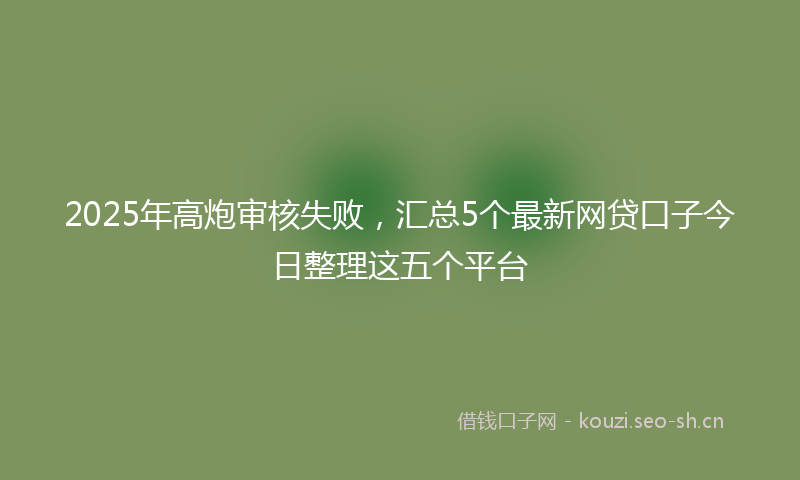 2025年高炮审核失败，汇总5个最新网贷口子今日整理这五个平台