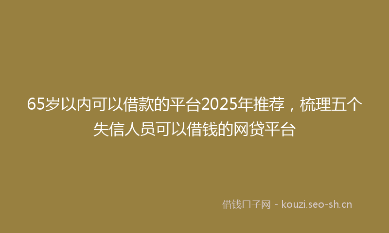 65岁以内可以借款的平台2025年推荐，梳理五个失信人员可以借钱的网贷平台